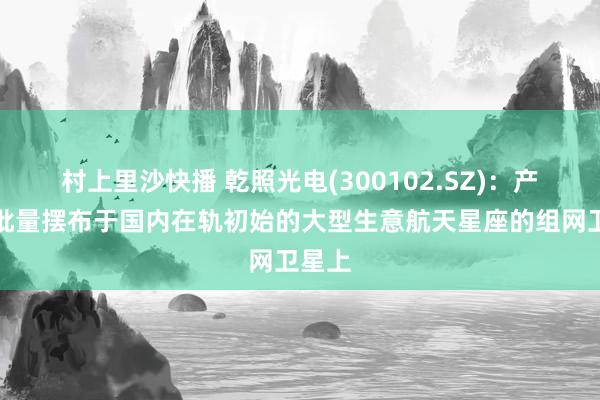 村上里沙快播 乾照光电(300102.SZ)：产物已批量摆布于国内在轨初始的大型生意航天星座的组网卫星上