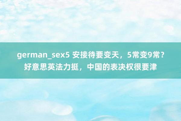 german_sex5 安接待要变天，5常变9常？好意思英法力挺，中国的表决权很要津