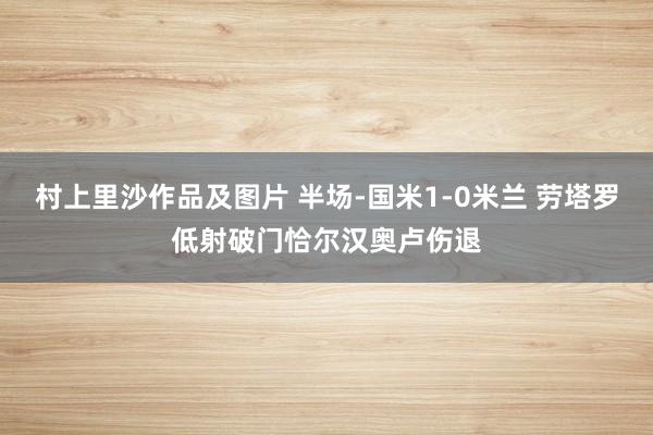 村上里沙作品及图片 半场-国米1-0米兰 劳塔罗低射破门恰尔汉奥卢伤退