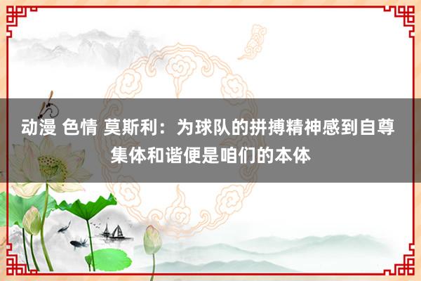 动漫 色情 莫斯利：为球队的拼搏精神感到自尊 集体和谐便是咱们的本体