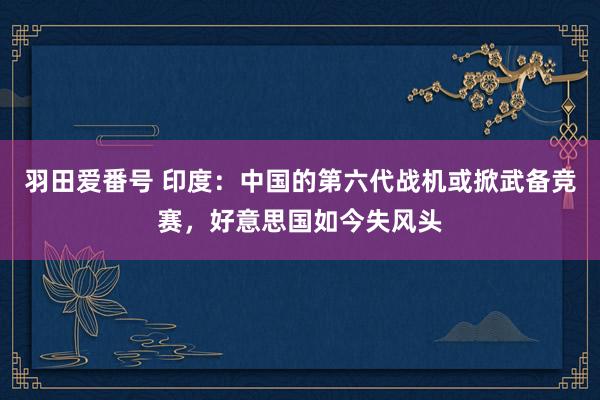 羽田爱番号 印度：中国的第六代战机或掀武备竞赛，好意思国如今失风头