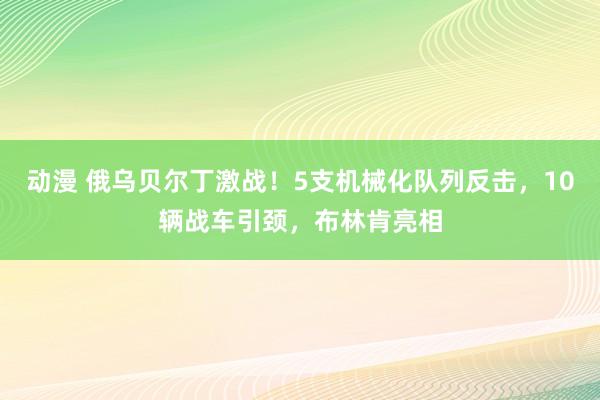 动漫 俄乌贝尔丁激战！5支机械化队列反击，10辆战车引颈，布林肯亮相