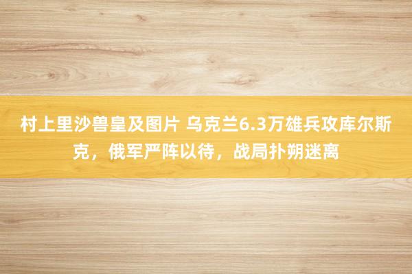 村上里沙兽皇及图片 乌克兰6.3万雄兵攻库尔斯克，俄军严阵以待，战局扑朔迷离