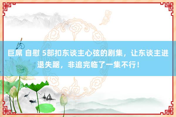 巨屌 自慰 5部扣东谈主心弦的剧集，让东谈主进退失踞，非追完临了一集不行！