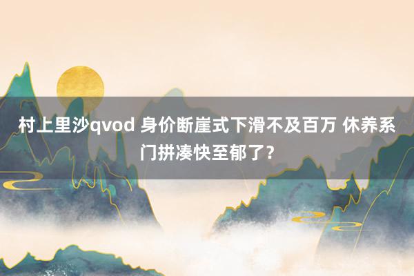 村上里沙qvod 身价断崖式下滑不及百万 休养系门拼凑快至郁了？