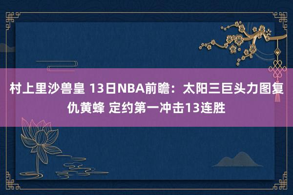 村上里沙兽皇 13日NBA前瞻：太阳三巨头力图复仇黄蜂 定约第一冲击13连胜