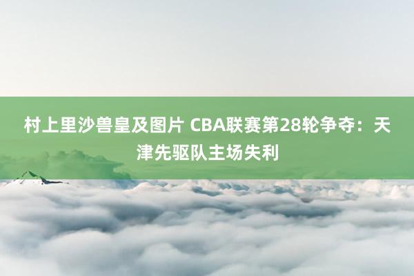 村上里沙兽皇及图片 CBA联赛第28轮争夺：天津先驱队主场失利