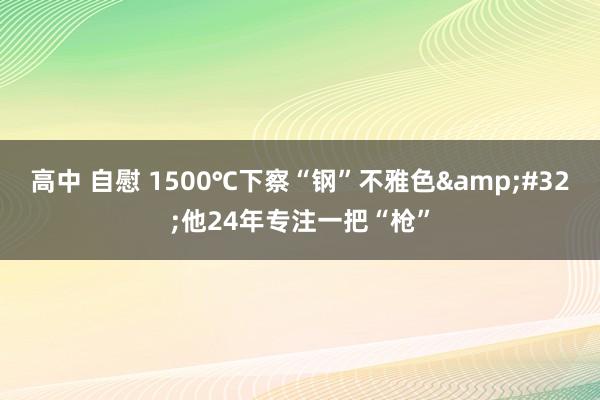 高中 自慰 1500℃下察“钢”不雅色&#32;他24年专注一把“枪”