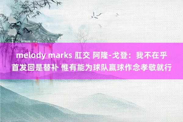 melody marks 肛交 阿隆-戈登：我不在乎首发回是替补 惟有能为球队赢球作念孝敬就行