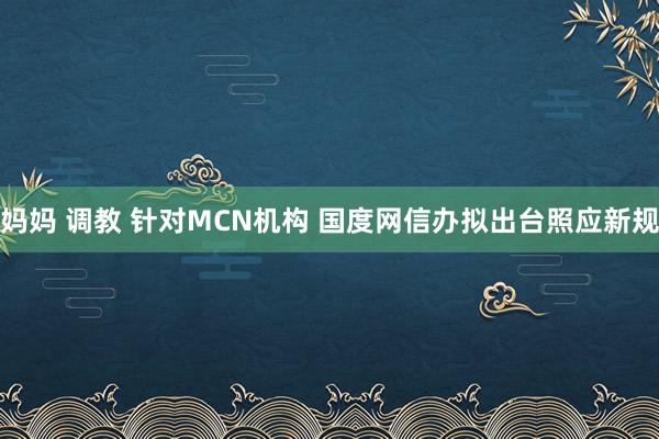 妈妈 调教 针对MCN机构 国度网信办拟出台照应新规