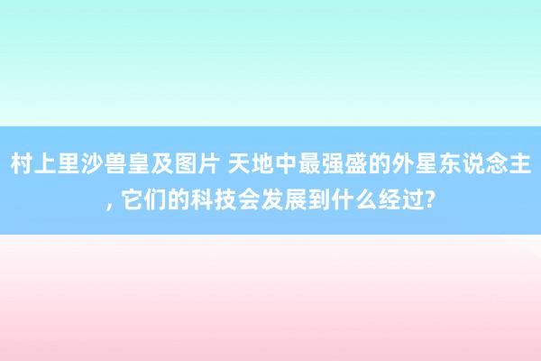 村上里沙兽皇及图片 天地中最强盛的外星东说念主， 它们的科技会发展到什么经过?