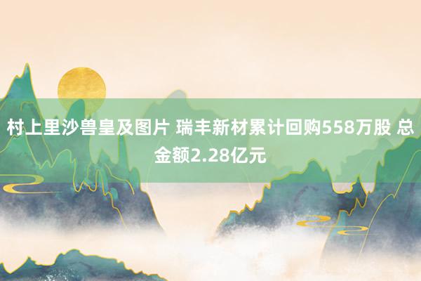 村上里沙兽皇及图片 瑞丰新材累计回购558万股 总金额2.28亿元