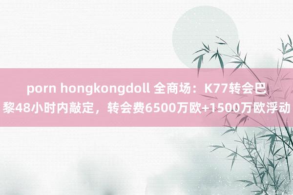 porn hongkongdoll 全商场：K77转会巴黎48小时内敲定，转会费6500万欧+1500万欧浮动