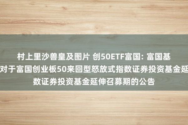 村上里沙兽皇及图片 创50ETF富国: 富国基金惩处有限公司对于富国创业板50来回型怒放式指数证券投资基金延伸召募期的公告