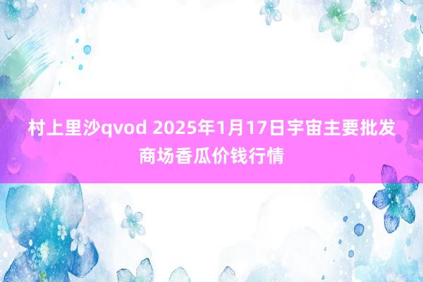 村上里沙qvod 2025年1月17日宇宙主要批发商场香瓜价钱行情