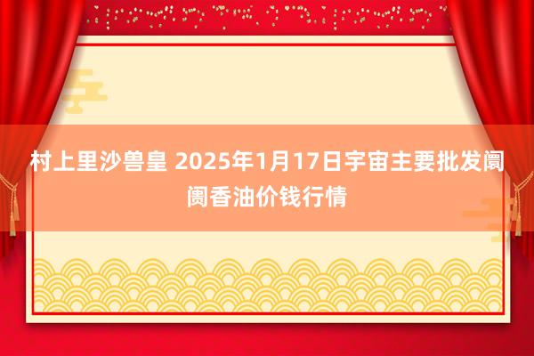 村上里沙兽皇 2025年1月17日宇宙主要批发阛阓香油价钱行情