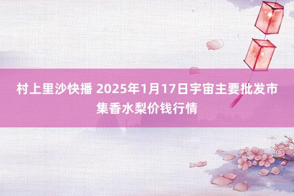 村上里沙快播 2025年1月17日宇宙主要批发市集香水梨价钱行情