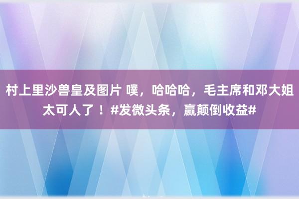 村上里沙兽皇及图片 噗，哈哈哈，毛主席和邓大姐太可人了 ！#发微头条，赢颠倒收益#