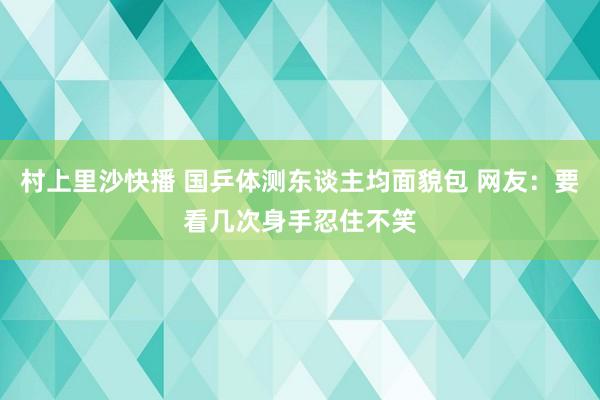 村上里沙快播 国乒体测东谈主均面貌包 网友：要看几次身手忍住不笑