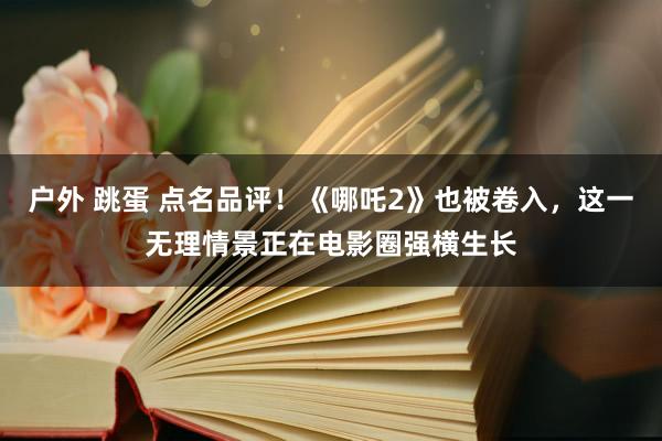 户外 跳蛋 点名品评！《哪吒2》也被卷入，这一无理情景正在电影圈强横生长