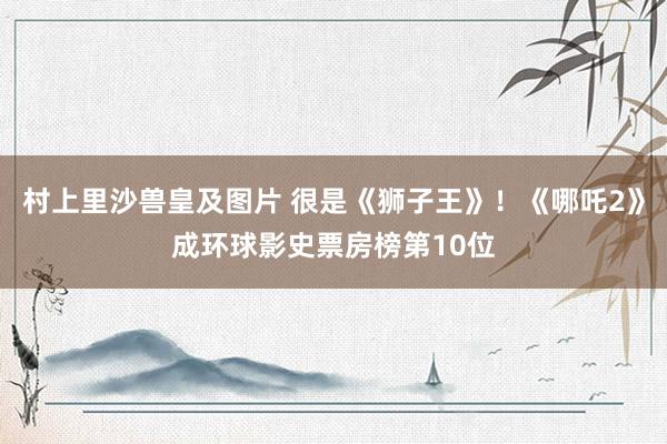 村上里沙兽皇及图片 很是《狮子王》！《哪吒2》成环球影史票房榜第10位