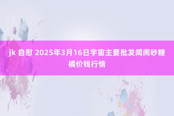 jk 自慰 2025年3月16日宇宙主要批发阛阓砂糖橘价钱行情