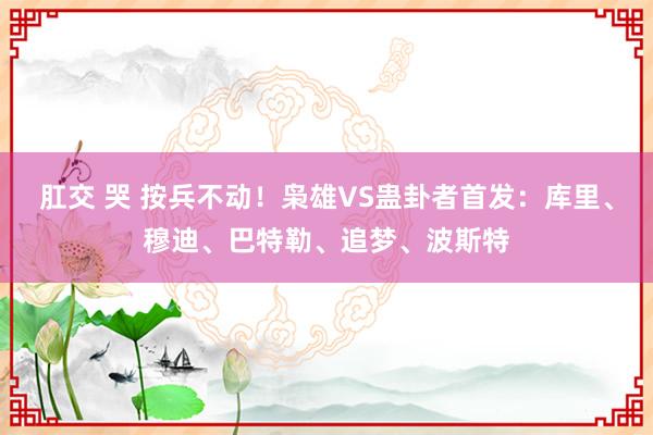 肛交 哭 按兵不动！枭雄VS蛊卦者首发：库里、穆迪、巴特勒、追梦、波斯特