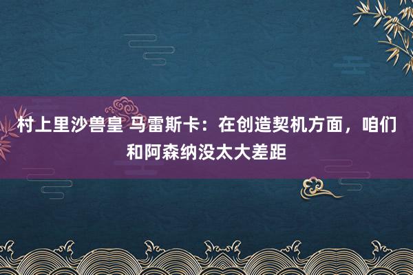 村上里沙兽皇 马雷斯卡：在创造契机方面，咱们和阿森纳没太大差距