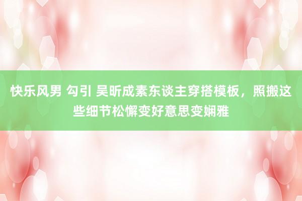 快乐风男 勾引 吴昕成素东谈主穿搭模板，照搬这些细节松懈变好意思变娴雅