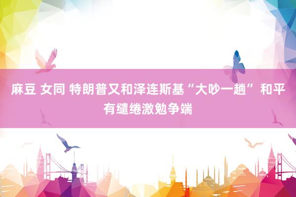 麻豆 女同 特朗普又和泽连斯基“大吵一趟” 和平有缱绻激勉争端